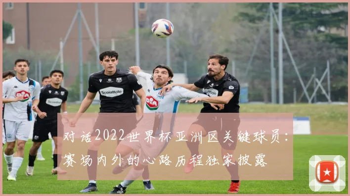 对话2022世界杯亚洲区关键球员：赛场内外的心路历程独家披露