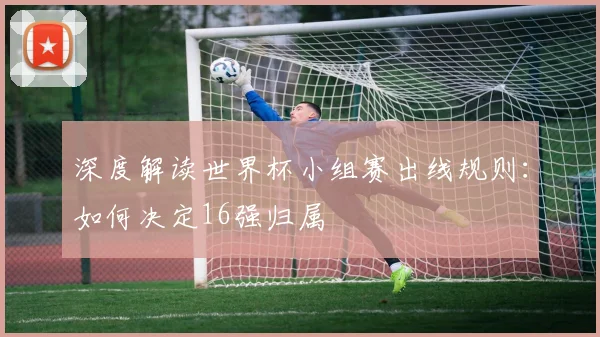深度解读世界杯小组赛出线规则：如何决定16强归属