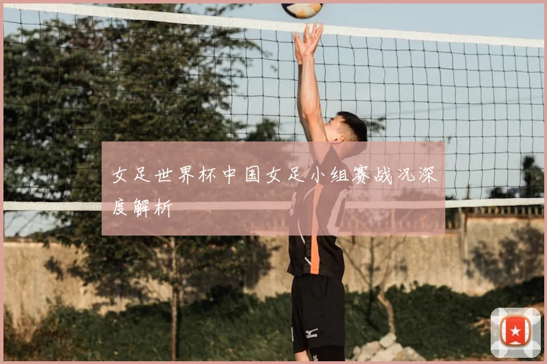 女足世界杯中国女足小组赛战况深度解析