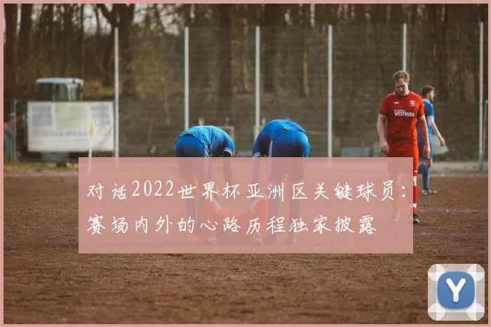 对话2022世界杯亚洲区关键球员：赛场内外的心路历程独家披露