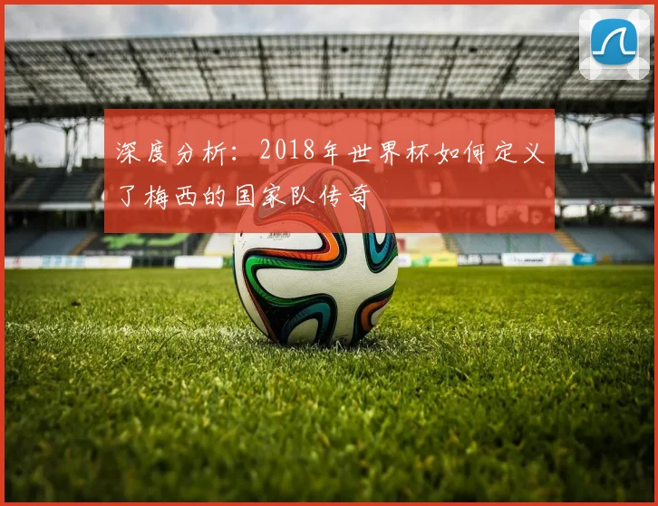 深度分析：2018年世界杯如何定义了梅西的国家队传奇