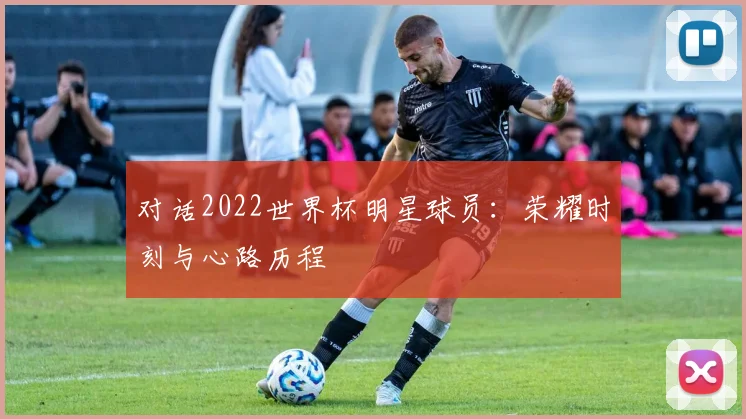 对话2022世界杯明星球员：荣耀时刻与心路历程