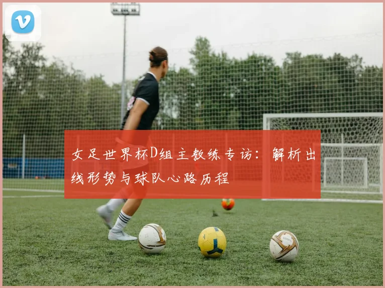 女足世界杯D组主教练专访:解析出线形势与球队心路历程