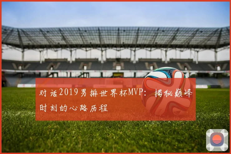 对话2019男排世界杯MVP：揭秘巅峰时刻的心路历程