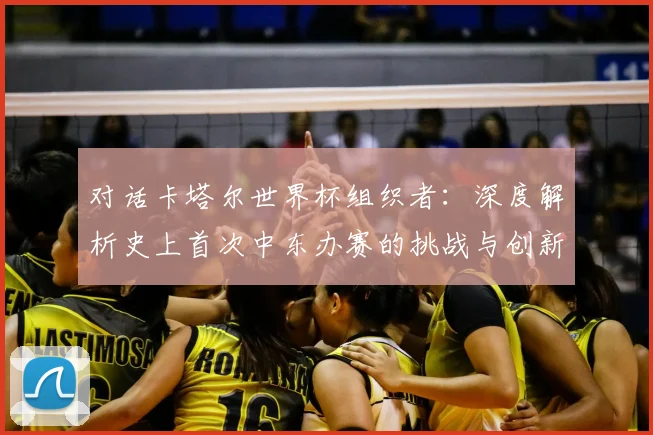 对话卡塔尔世界杯组织者：深度解析史上首次中东办赛的挑战与创新