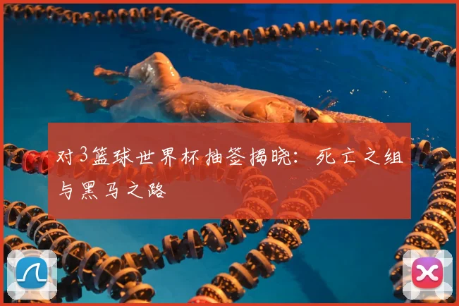 对3篮球世界杯抽签揭晓：死亡之组与黑马之路